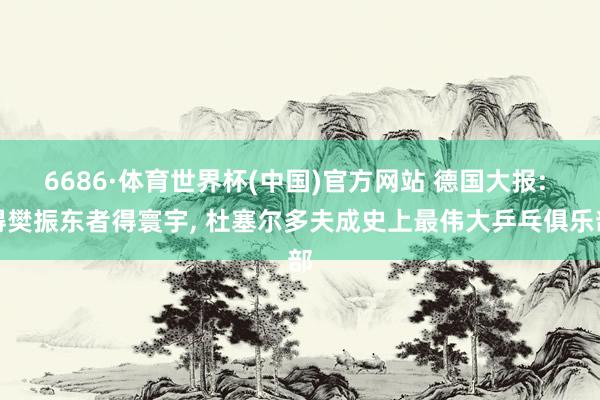 6686·体育世界杯(中国)官方网站 德国大报: 得樊振东者得寰宇， 杜塞尔多夫成史上最伟大乒乓俱乐部
