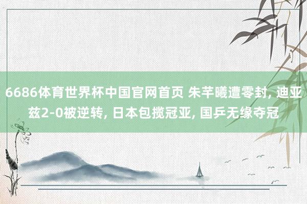 6686体育世界杯中国官网首页 朱芊曦遭零封， 迪亚兹2-0被逆转， 日本包揽冠亚， 国乒无缘夺冠