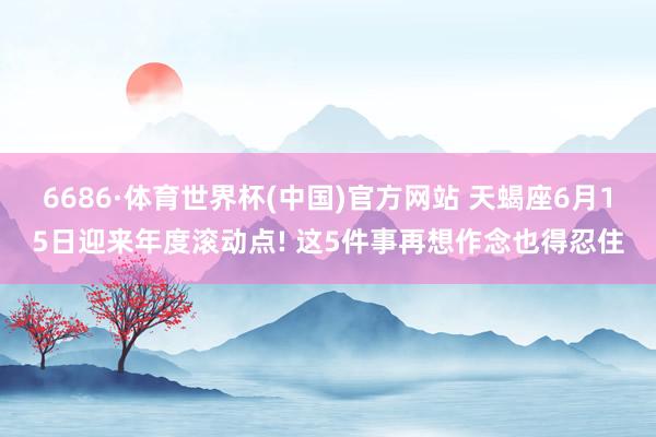 6686·体育世界杯(中国)官方网站 天蝎座6月15日迎来年度滚动点! 这5件事再想作念也得忍住