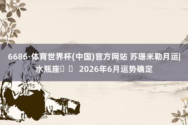 6686·体育世界杯(中国)官方网站 苏珊米勒月运|水瓶座♒️ 2026年6月运势确定