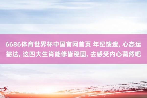 6686体育世界杯中国官网首页 年纪馈遗， 心态运豁达， 这四大生肖能修皆稳固， 去感受内心蔼然吧