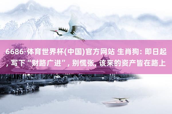 6686·体育世界杯(中国)官方网站 生肖狗: 即日起， 写下“财路广进”， 别慌张， 该来的资产皆在路上