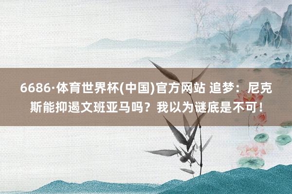 6686·体育世界杯(中国)官方网站 追梦：尼克斯能抑遏文班亚马吗？我以为谜底是不可！