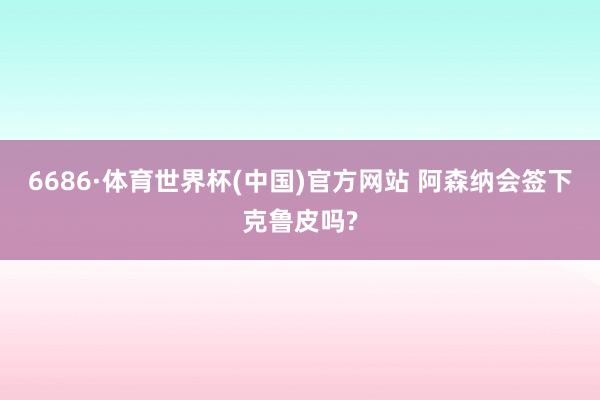6686·体育世界杯(中国)官方网站 阿森纳会签下克鲁皮吗?
