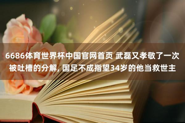 6686体育世界杯中国官网首页 武磊又孝敬了一次被吐槽的分解， 国足不成指望34岁的他当救世主