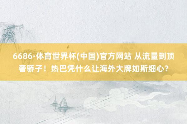 6686·体育世界杯(中国)官方网站 从流量到顶奢骄子！热巴凭什么让海外大牌如斯细心？