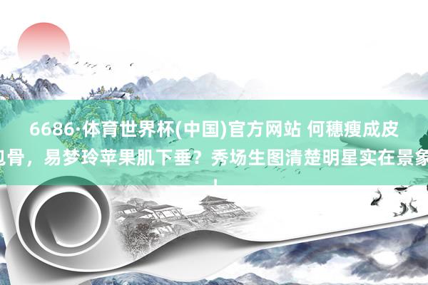 6686·体育世界杯(中国)官方网站 何穗瘦成皮包骨，易梦玲苹果肌下垂？秀场生图清楚明星实在景象！