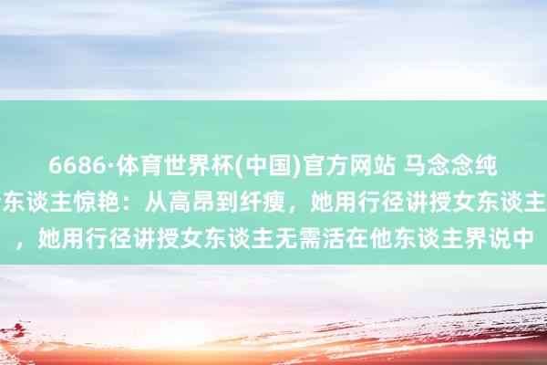 6686·体育世界杯(中国)官方网站 马念念纯素颜照流出，实在状态令东谈主惊艳：从高昂到纤瘦，她用行径讲授女东谈主无需活在他东谈主界说中