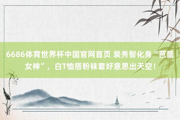 6686体育世界杯中国官网首页 裴秀智化身“芭蕾女神”，白T恤搭粉袜套好意思出天空！