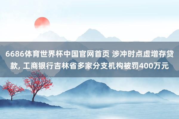 6686体育世界杯中国官网首页 涉冲时点虚增存贷款， 工商银行吉林省多家分支机构被罚400万元