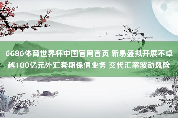 6686体育世界杯中国官网首页 新易盛拟开展不卓越100亿元外汇套期保值业务 交代汇率波动风险