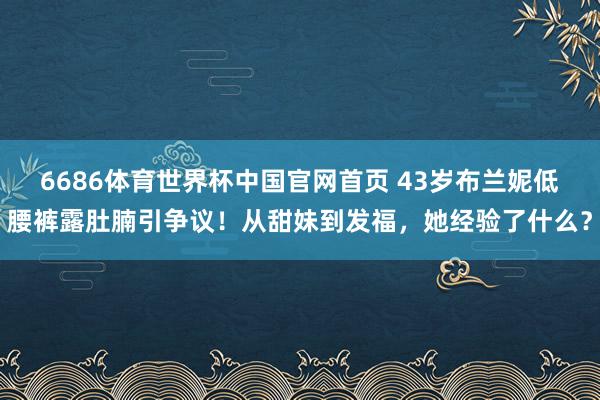 6686体育世界杯中国官网首页 43岁布兰妮低腰裤露肚腩引争议!从甜妹到发福,她经验了什么?
