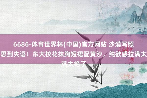 6686·体育世界杯(中国)官方网站 沙漠写照好意思到失语！东大校花抹胸短裙配黄沙，纯欲感拉满太绝了