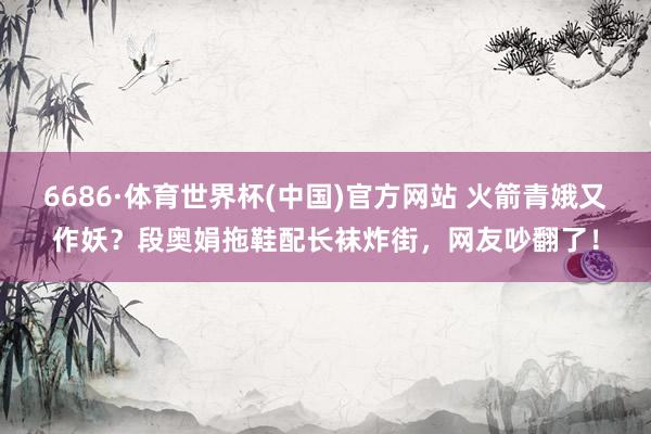 6686·体育世界杯(中国)官方网站 火箭青娥又作妖？段奥娟拖鞋配长袜炸街，网友吵翻了！