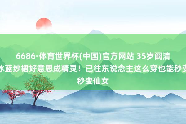6686·体育世界杯(中国)官方网站 35岁阚清子穿冰蓝纱裙好意思成精灵！已往东说念主这么穿也能秒变仙女