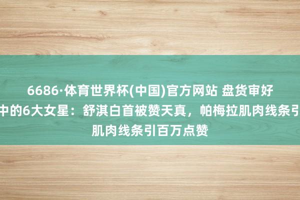 6686·体育世界杯(中国)官方网站 盘货审好意思革掷中的6大女星：舒淇白首被赞天真，帕梅拉肌肉线条引百万点赞