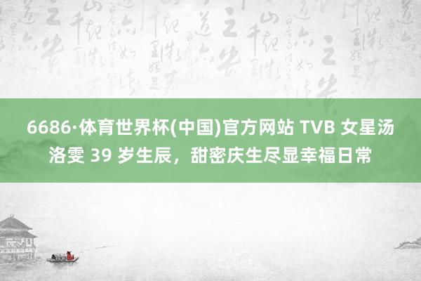 6686·体育世界杯(中国)官方网站 TVB 女星汤洛雯 39 岁生辰，甜密庆生尽显幸福日常