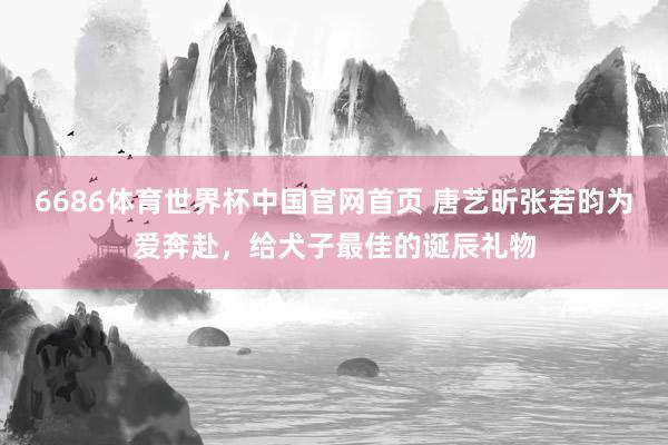 6686体育世界杯中国官网首页 唐艺昕张若昀为爱奔赴，给犬子最佳的诞辰礼物