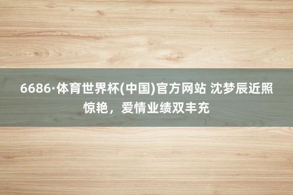 6686·体育世界杯(中国)官方网站 沈梦辰近照惊艳，爱情业绩双丰充