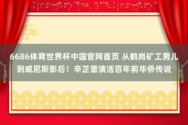 6686体育世界杯中国官网首页 从鹤岗矿工男儿到威尼斯影后！辛芷蕾演活百年前华侨传说