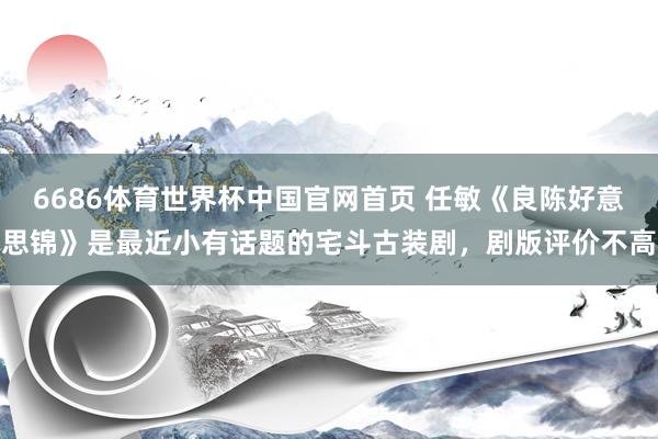 6686体育世界杯中国官网首页 任敏《良陈好意思锦》是最近小有话题的宅斗古装剧，剧版评价不高