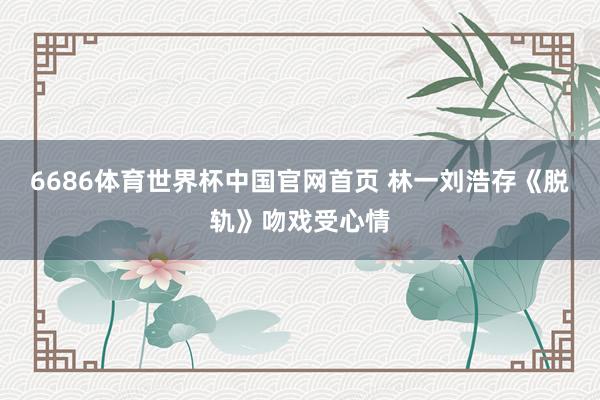 6686体育世界杯中国官网首页 林一刘浩存《脱轨》吻戏受心情