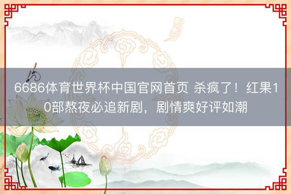 6686体育世界杯中国官网首页 杀疯了!红果10部熬夜必追新剧,剧情爽好评如潮