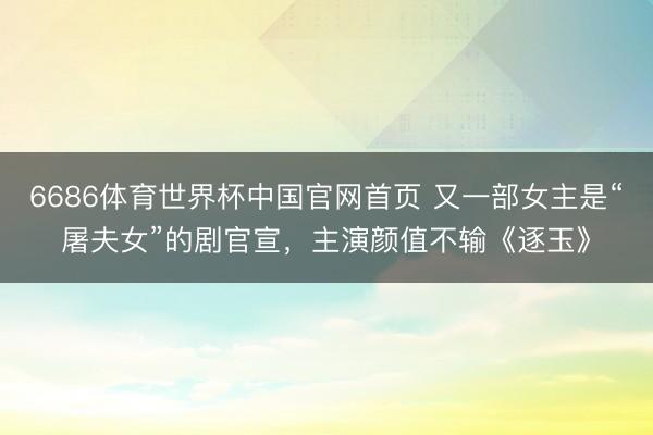 6686体育世界杯中国官网首页 又一部女主是“屠夫女”的剧官宣，主演颜值不输《逐玉》