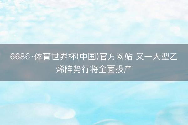 6686·体育世界杯(中国)官方网站 又一大型乙烯阵势行将全面投产