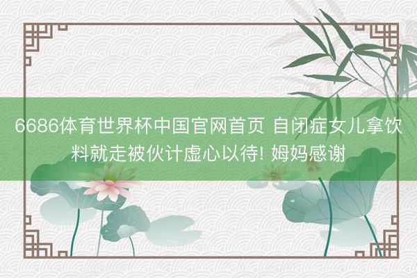 6686体育世界杯中国官网首页 自闭症女儿拿饮料就走被伙计虚心以待! 姆妈感谢