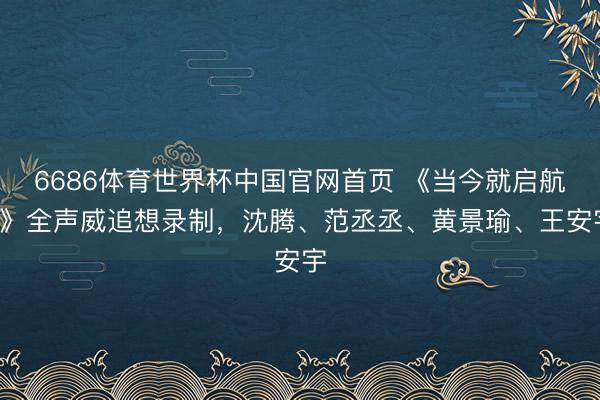 6686体育世界杯中国官网首页 《当今就启航4》全声威追想录制，沈腾、范丞丞、黄景瑜、王安宇