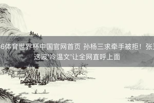 6686体育世界杯中国官网首页 孙杨三求牵手被拒！张豆豆这波'冷温文'让全网直呼上面