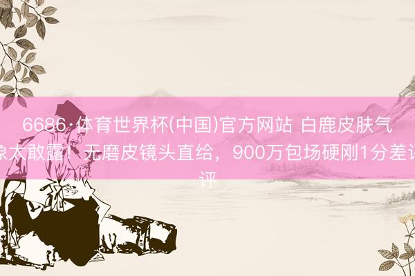 6686·体育世界杯(中国)官方网站 白鹿皮肤气象太敢露!无磨皮镜头直给,900万包场硬刚1分差评