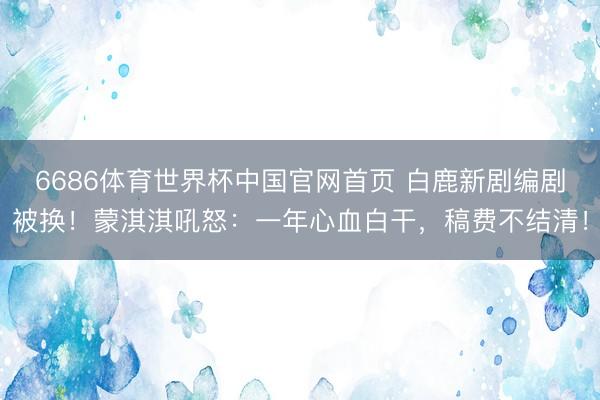 6686体育世界杯中国官网首页 白鹿新剧编剧被换！蒙淇淇吼怒：一年心血白干，稿费不结清！