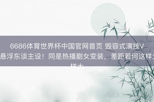 6686体育世界杯中国官网首页 毁容式演技VS悬浮东谈主设！同是热播剧女变装，差距若何这样大