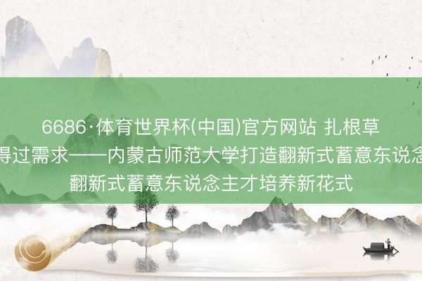 6686·体育世界杯(中国)官方网站 扎根草原牧区,靠近信得过需求——内蒙古师范大学打造翻新式蓄意东说念主才培养新花式