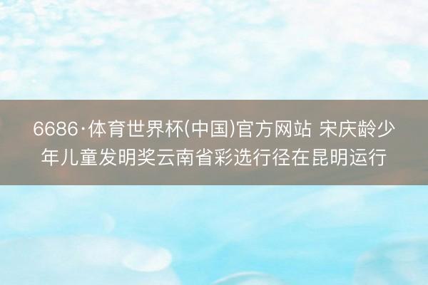6686·体育世界杯(中国)官方网站 宋庆龄少年儿童发明奖云南省彩选行径在昆明运行