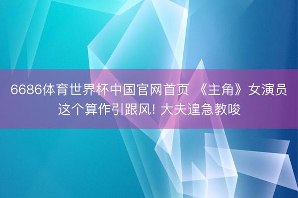 6686体育世界杯中国官网首页 《主角》女演员这个算作引跟风! 大夫遑急教唆