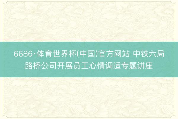 6686·体育世界杯(中国)官方网站 中铁六局路桥公司开展员工心情调适专题讲座