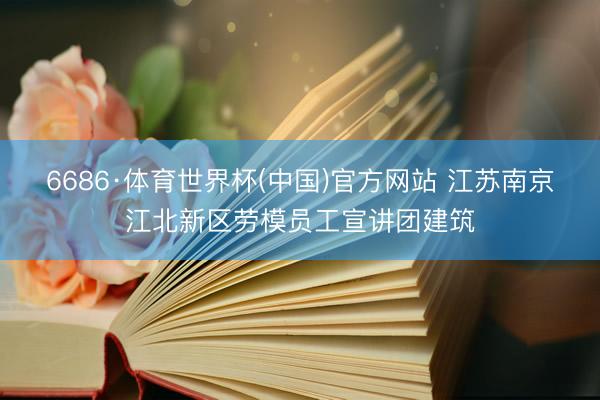 6686·体育世界杯(中国)官方网站 江苏南京江北新区劳模员工宣讲团建筑
