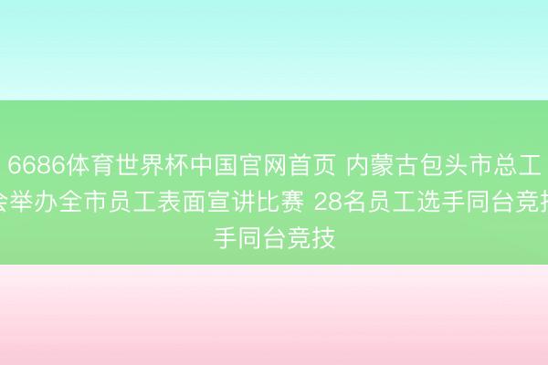 6686体育世界杯中国官网首页 内蒙古包头市总工会举办全市员工表面宣讲比赛 28名员工选手同台竞技