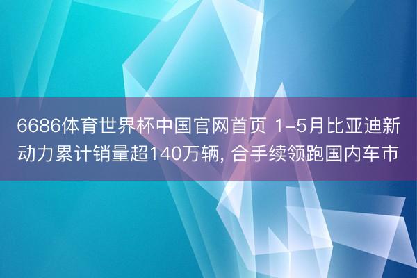 6686体育世界杯中国官网首页 1-5月比亚迪新动力累计销量超140万辆， 合手续领跑国内车市