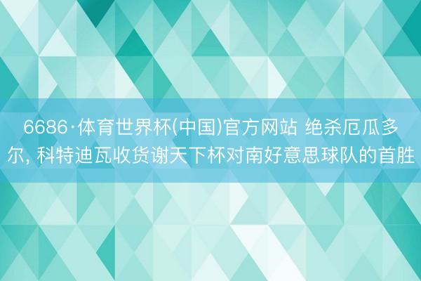 6686·体育世界杯(中国)官方网站 绝杀厄瓜多尔， 科特迪瓦收货谢天下杯对南好意思球队的首胜