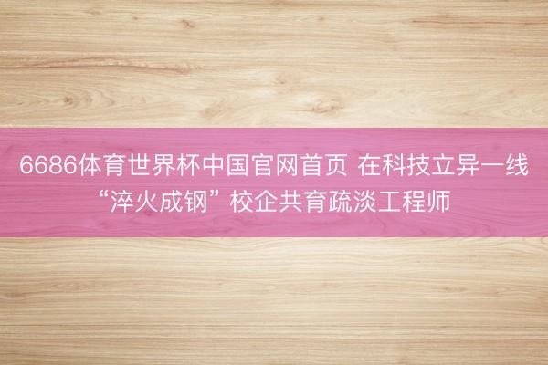 6686体育世界杯中国官网首页 在科技立异一线“淬火成钢” 校企共育疏淡工程师
