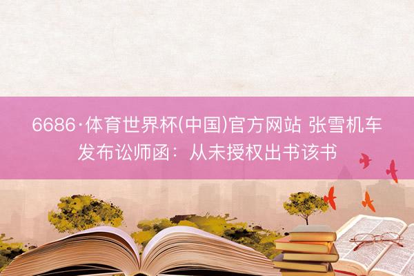 6686·体育世界杯(中国)官方网站 张雪机车发布讼师函：从未授权出书该书