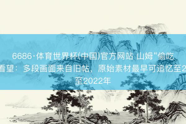6686·体育世界杯(中国)官方网站 山姆“偷吃”争议看望:多段画面来自旧帖,原始素材最早可追忆至2022年