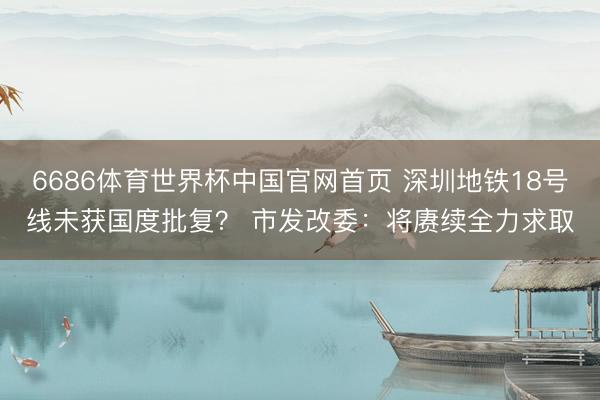 6686体育世界杯中国官网首页 深圳地铁18号线未获国度批复？ 市发改委：将赓续全力求取