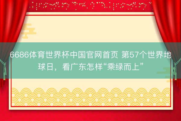 6686体育世界杯中国官网首页 第57个世界地球日，看广东怎样“乘绿而上”