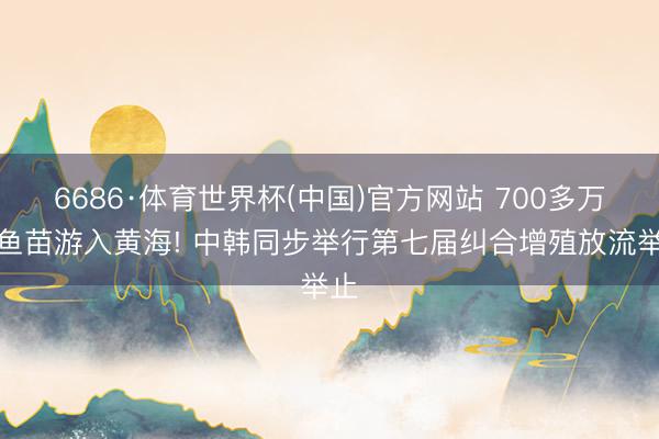6686·体育世界杯(中国)官方网站 700多万尾鱼苗游入黄海! 中韩同步举行第七届纠合增殖放流举止
