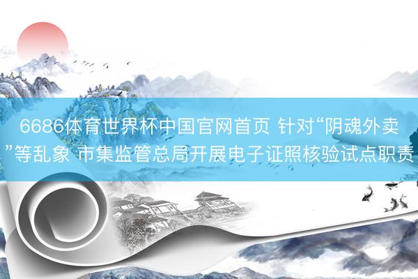 6686体育世界杯中国官网首页 针对“阴魂外卖”等乱象 市集监管总局开展电子证照核验试点职责
